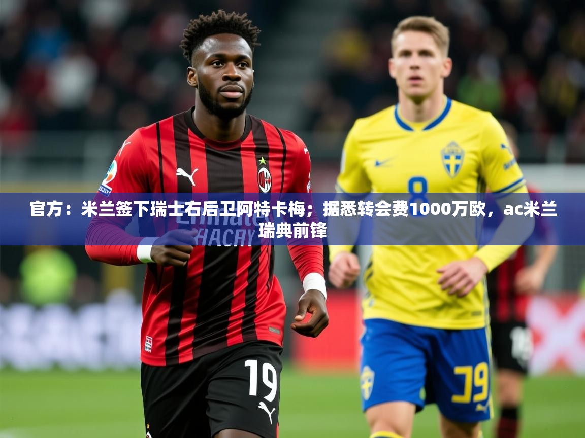 2025乐鱼体育官方：米兰签下瑞士右后卫阿特卡梅；据悉转会费1000万欧，ac米兰瑞典前锋