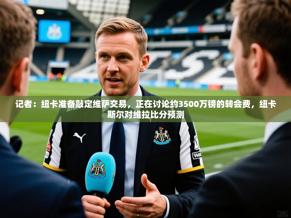 2025乐鱼体育在线官网记者:纽卡准备敲定维萨交易,正在讨论约3500万镑的转会费,纽卡斯尔对维拉比分预测 第1张