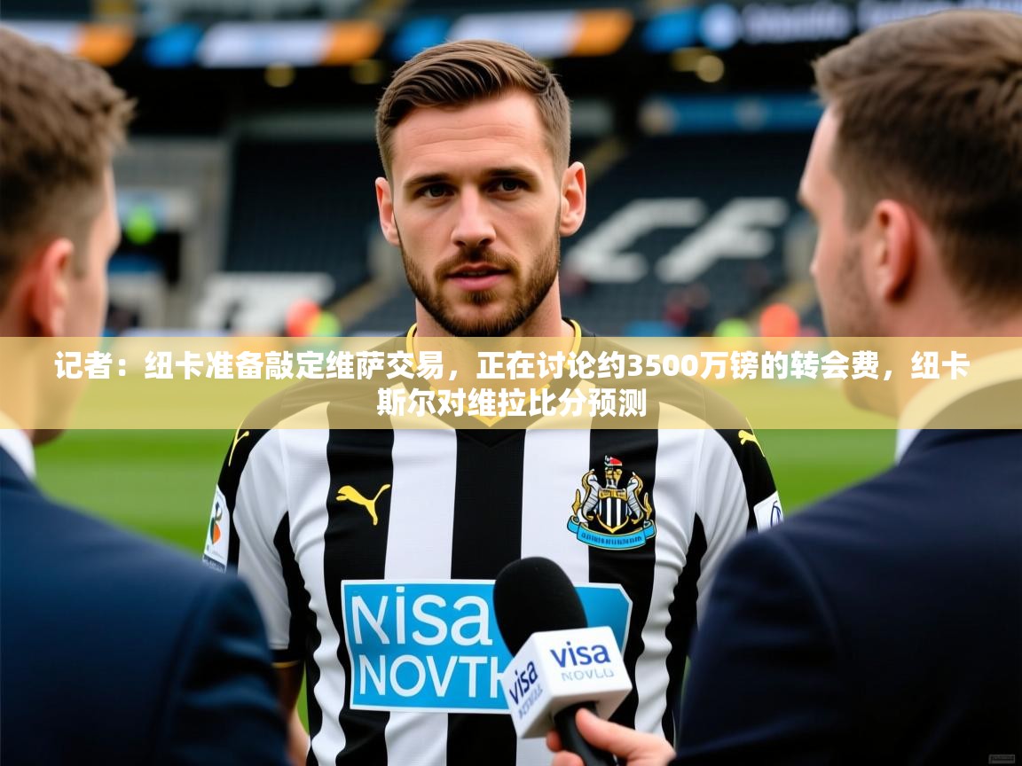 2025乐鱼体育在线官网记者:纽卡准备敲定维萨交易,正在讨论约3500万镑的转会费,纽卡斯尔对维拉比分预测 第2张