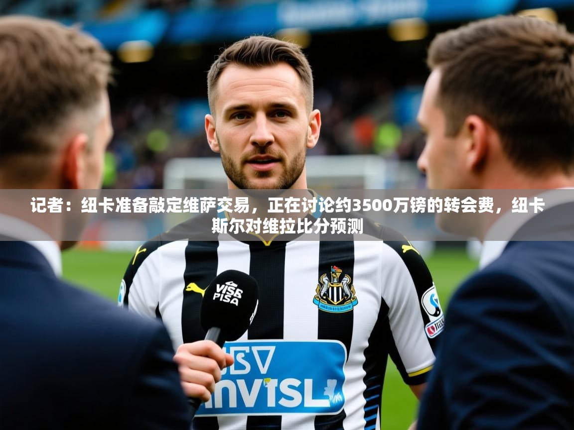 2025乐鱼体育在线官网记者:纽卡准备敲定维萨交易,正在讨论约3500万镑的转会费,纽卡斯尔对维拉比分预测 第3张