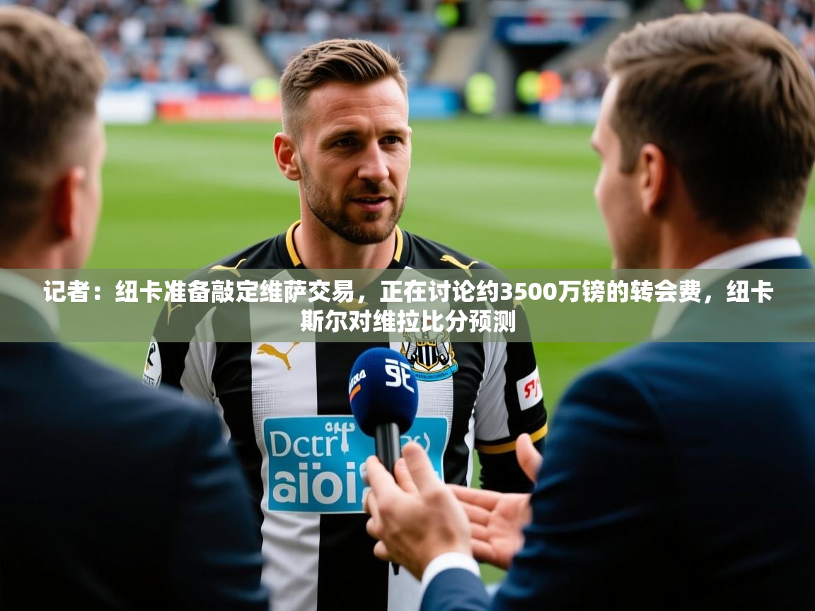 2025乐鱼体育在线官网记者:纽卡准备敲定维萨交易,正在讨论约3500万镑的转会费,纽卡斯尔对维拉比分预测 第4张