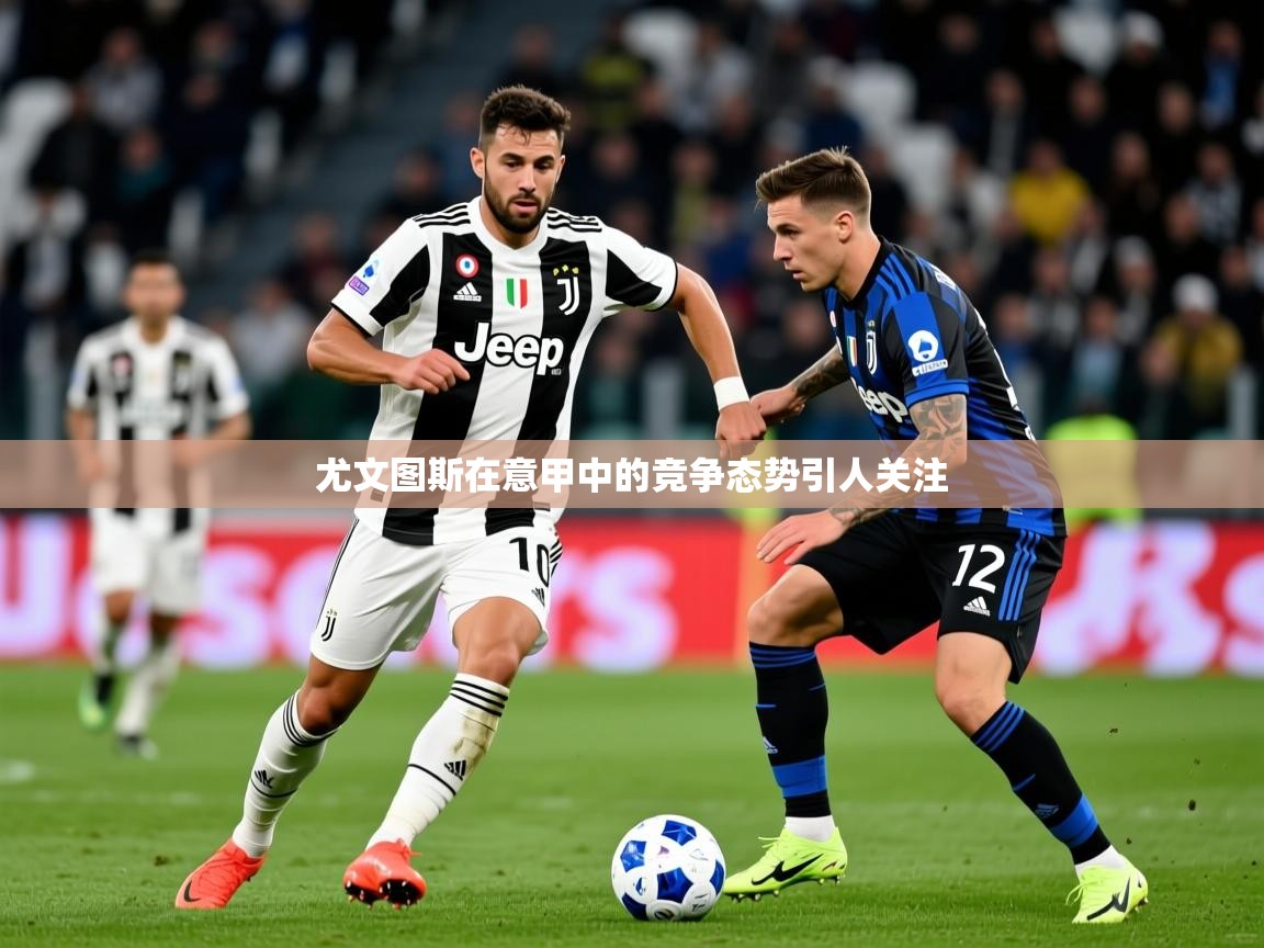2025乐鱼体育在线下载尤文图斯在意甲中的竞争态势引人关注
